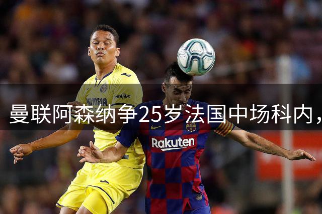 曼联阿森纳争25岁法国中场科内，枪手同时盯上7700万解约金飞翼，西汉姆拒绝4000万报价