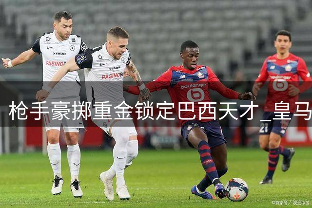 枪手豪掷重金锁定巴西天才 皇马锋霸或引爆英超夏窗