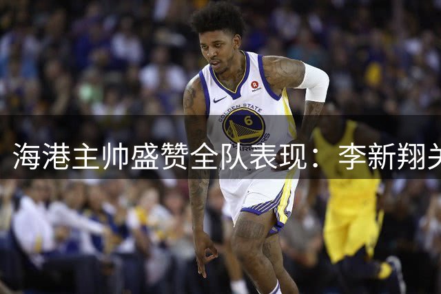 海港主帅盛赞全队表现：李新翔关键进球续写传奇