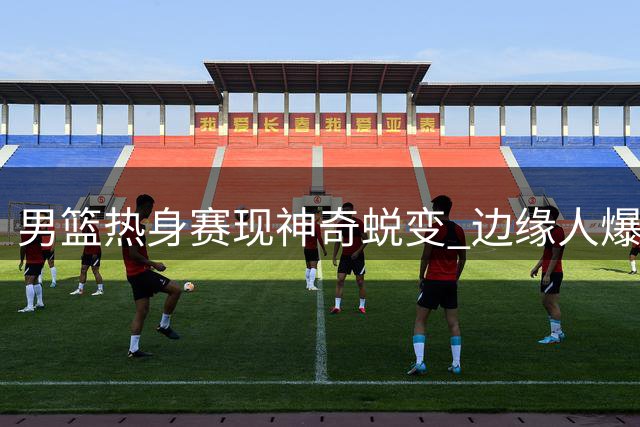 男篮热身赛现神奇蜕变 边缘人爆发印证主帅用人差距