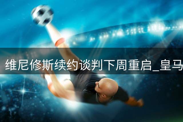 维尼修斯续约谈判下周重启 皇马核心索要2000万欧年薪