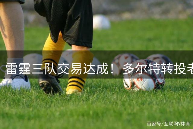 雷霆三队交易达成！多尔特转投老鹰引发连锁反应
